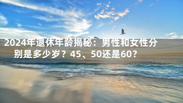 2024年退休年龄揭秘：男性和女性分别是多少岁？45、50还是60？
