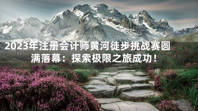 2023年注册会计师黄河徒步挑战赛圆满落幕：探索极限之旅成功！