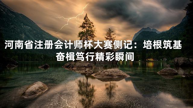 河南省注册会计师杯大赛侧记：培根筑基奋楫笃行精彩瞬间