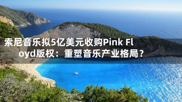 索尼音乐拟5亿美元收购Pink Floyd版权：重塑音乐产业格局？