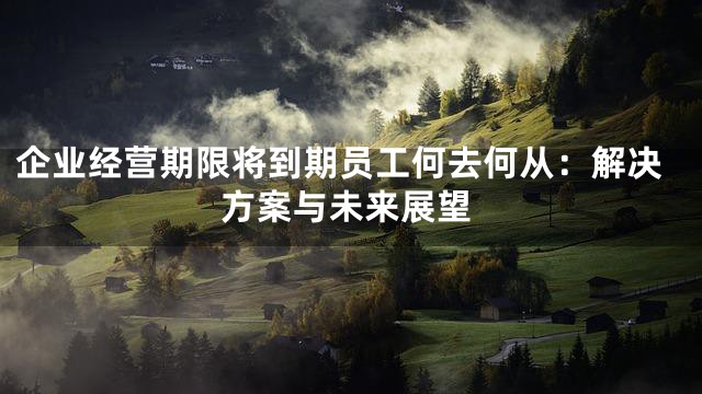 企业经营期限将到期员工何去何从：解决方案与未来展望