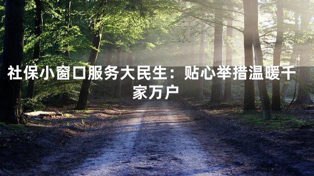 社保小窗口服务大民生：贴心举措温暖千家万户