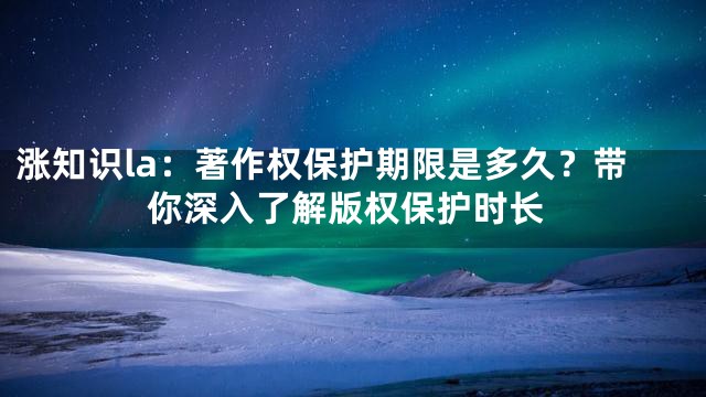 涨知识la：著作权保护期限是多久？带你深入了解版权保护时长