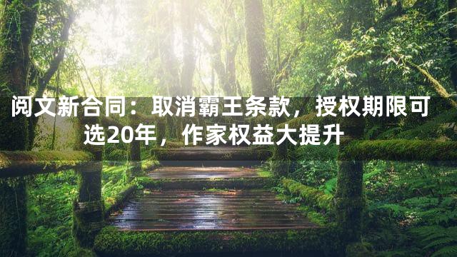 阅文新合同：取消霸王条款，授权期限可选20年，作家权益大提升