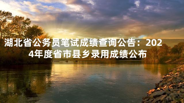 湖北省公务员笔试成绩查询公告：2024年度省市县乡录用成绩公布