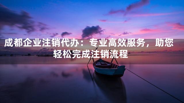 成都企业注销代办：专业高效服务，助您轻松完成注销流程