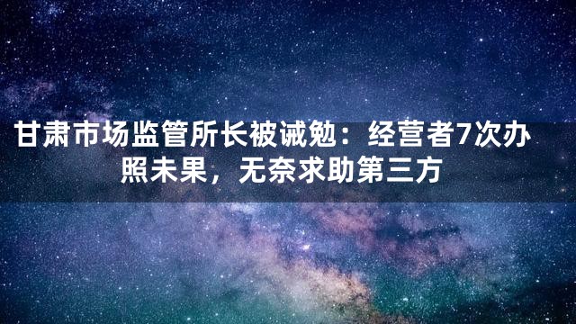 甘肃市场监管所长被诫勉：经营者7次办照未果，无奈求助第三方