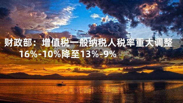 财政部：增值税一般纳税人税率重大调整16%-10%降至13%-9%
