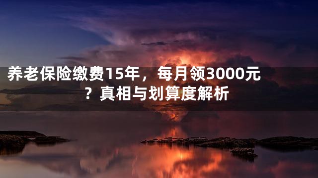 养老保险缴费15年，每月领3000元？真相与划算度解析