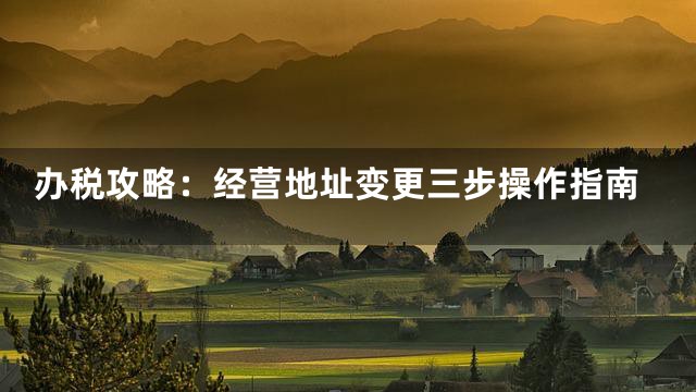 办税攻略：经营地址变更三步操作指南