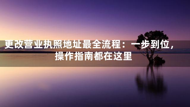 更改营业执照地址最全流程：一步到位，操作指南都在这里