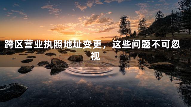 跨区营业执照地址变更，这些问题不可忽视