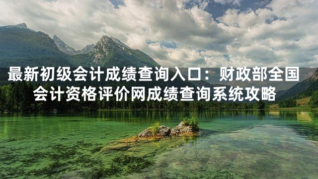 最新初级会计成绩查询入口：财政部全国会计资格评价网成绩查询系统攻略
