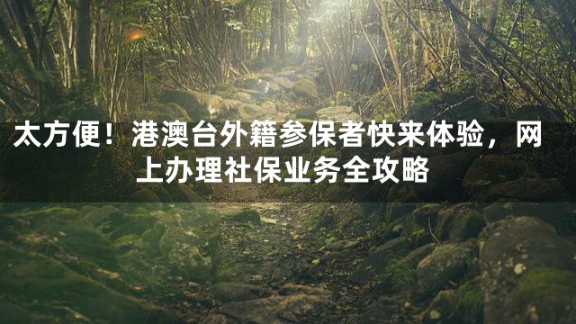太方便！港澳台外籍参保者快来体验，网上办理社保业务全攻略