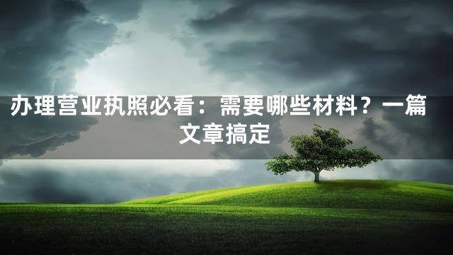 办理营业执照必看：需要哪些材料？一篇文章搞定