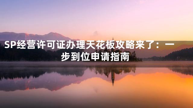 SP经营许可证办理天花板攻略来了：一步到位申请指南