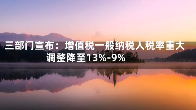 三部门宣布：增值税一般纳税人税率重大调整降至13%-9%