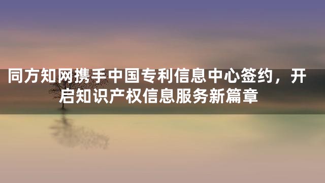 同方知网携手中国专利信息中心签约，开启知识产权信息服务新篇章