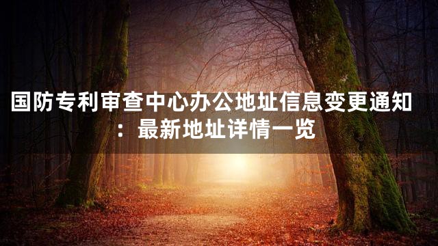 国防专利审查中心办公地址信息变更通知：最新地址详情一览