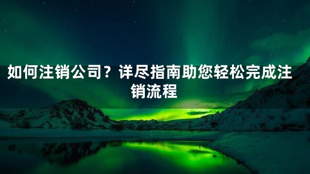 如何注销公司？详尽指南助您轻松完成注销流程