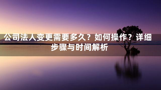 公司法人变更需要多久？如何操作？详细步骤与时间解析