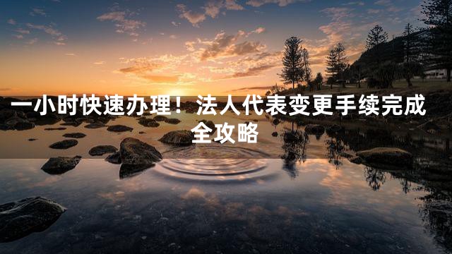 一小时快速办理！法人代表变更手续完成全攻略
