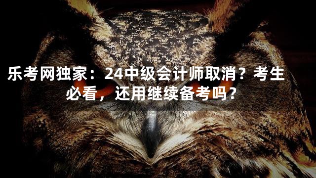 乐考网独家：24中级会计师取消？考生必看，还用继续备考吗？