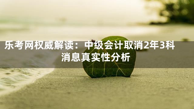 乐考网权威解读：中级会计取消2年3科消息真实性分析