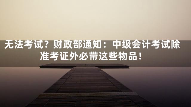 无法考试？财政部通知：中级会计考试除准考证外必带这些物品！