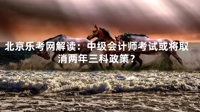 北京乐考网解读：中级会计师考试或将取消两年三科政策？
