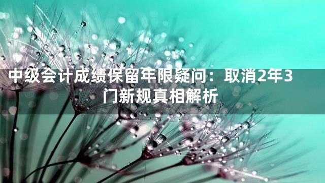 中级会计成绩保留年限疑问：取消2年3门新规真相解析