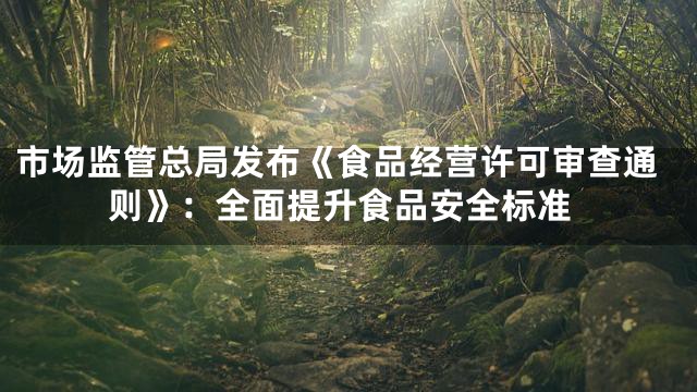市场监管总局发布《食品经营许可审查通则》：全面提升食品安全标准