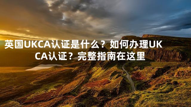 英国UKCA认证是什么？如何办理UKCA认证？完整指南在这里
