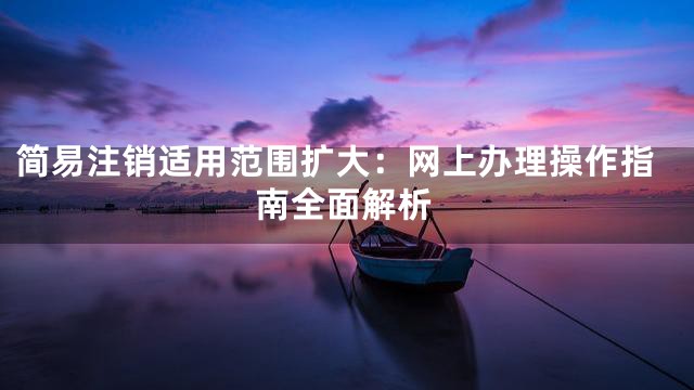 简易注销适用范围扩大：网上办理操作指南全面解析
