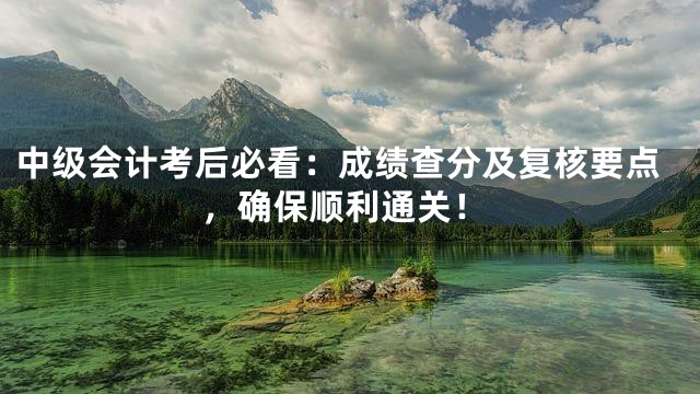 中级会计考后必看：成绩查分及复核要点，确保顺利通关！