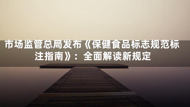 市场监管总局发布《保健食品标志规范标注指南》：全面解读新规定