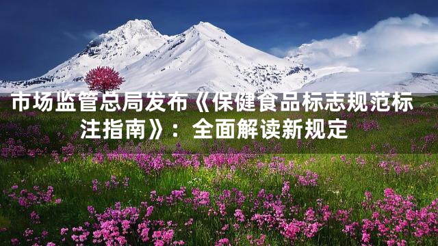 市场监管总局发布《保健食品标志规范标注指南》：全面解读新规定