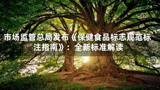 市场监管总局发布《保健食品标志规范标注指南》：全新标准解读