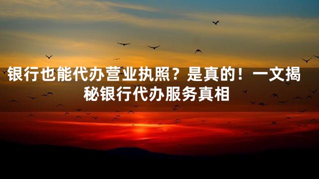 银行也能代办营业执照？是真的！一文揭秘银行代办服务真相