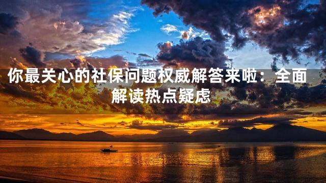 你最关心的社保问题权威解答来啦：全面解读热点疑虑