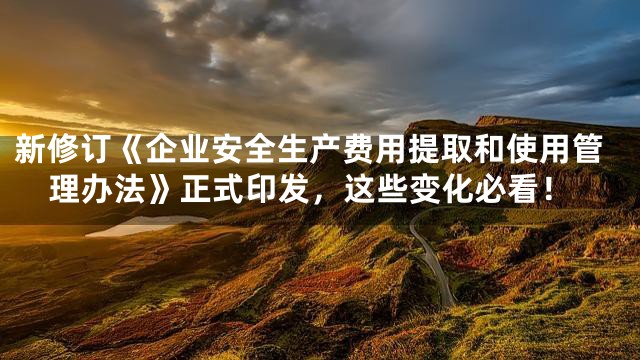 新修订《企业安全生产费用提取和使用管理办法》正式印发，这些变化必看！