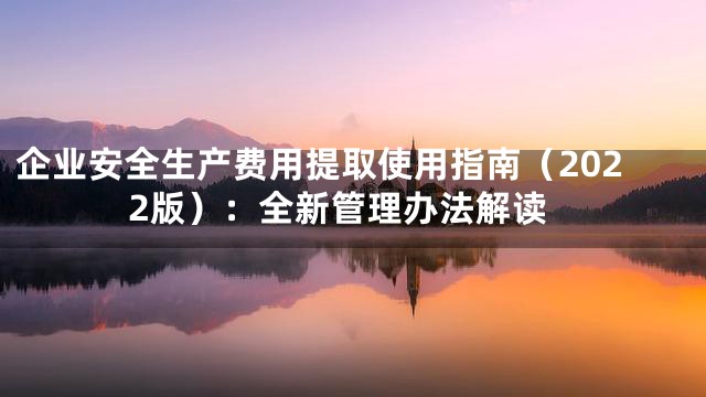 企业安全生产费用提取使用指南（2022版）：全新管理办法解读