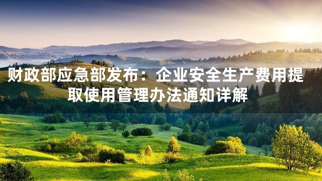 财政部应急部发布：企业安全生产费用提取使用管理办法通知详解