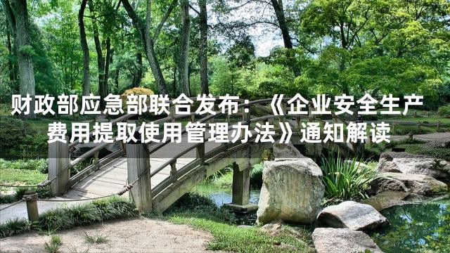 财政部应急部联合发布：《企业安全生产费用提取使用管理办法》通知解读
