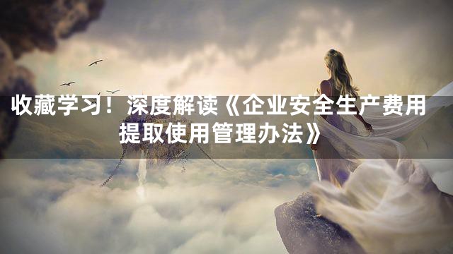 收藏学习！深度解读《企业安全生产费用提取使用管理办法》