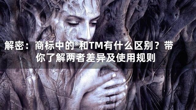 解密：商标中的®和TM有什么区别？带你了解两者差异及使用规则