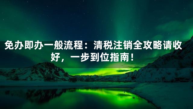免办即办一般流程：清税注销全攻略请收好，一步到位指南！
