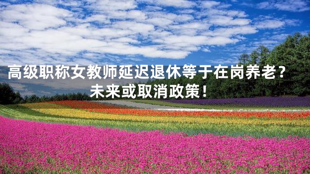 高级职称女教师延迟退休等于在岗养老？未来或取消政策！