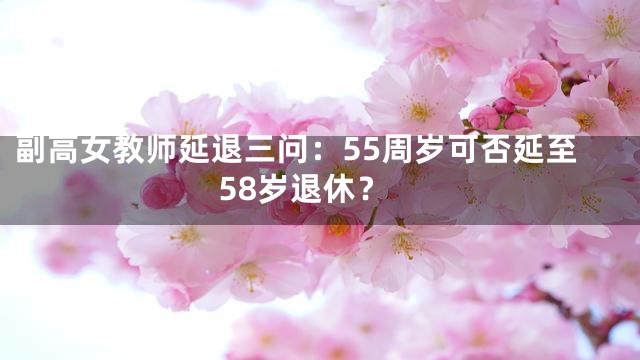 副高女教师延退三问：55周岁可否延至58岁退休？