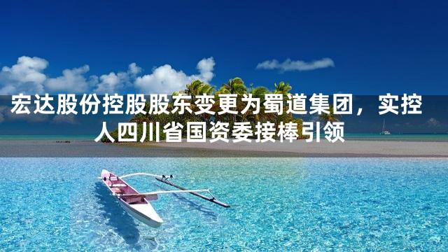 宏达股份控股股东变更为蜀道集团，实控人四川省国资委接棒引领
